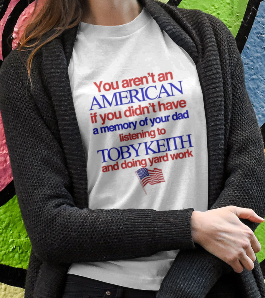You Arent An American If You Didnt Have A Memory Of Your Dad Listening To Toby Keith And Doing Yard Work Shirt