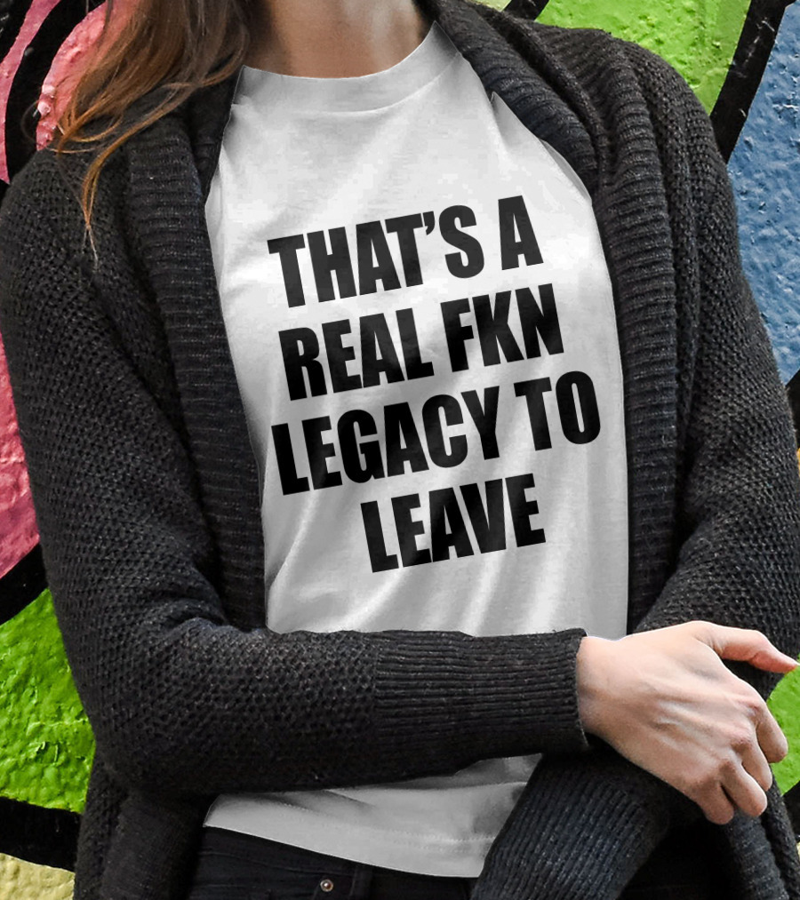 Thats A Real Fkn Legacy To Leave Shirt