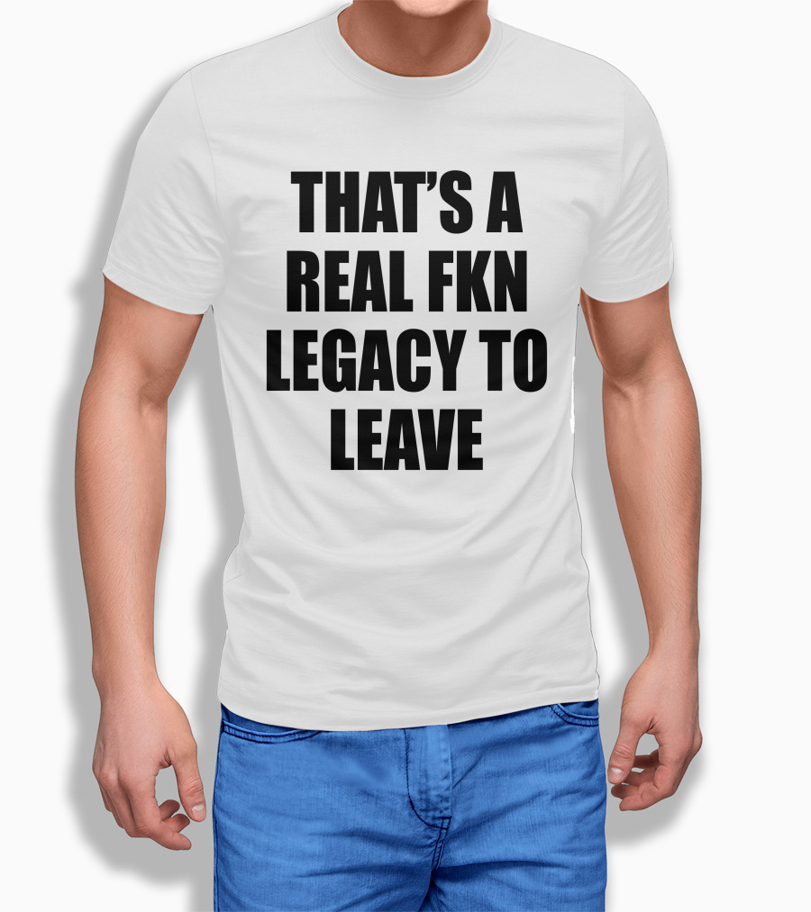 Thats A Real Fkn Legacy To Leave Shirt