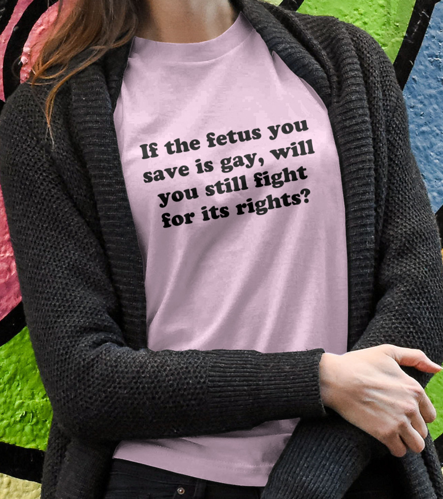 If The Fetus You Save Is Gay Will You Still Fight For Its Rights Shirt