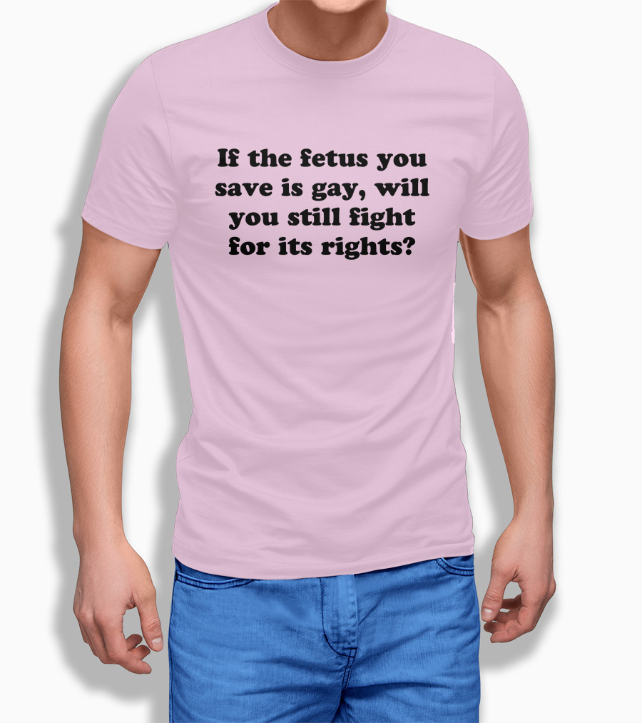 If The Fetus You Save Is Gay Will You Still Fight For Its Rights Shirt