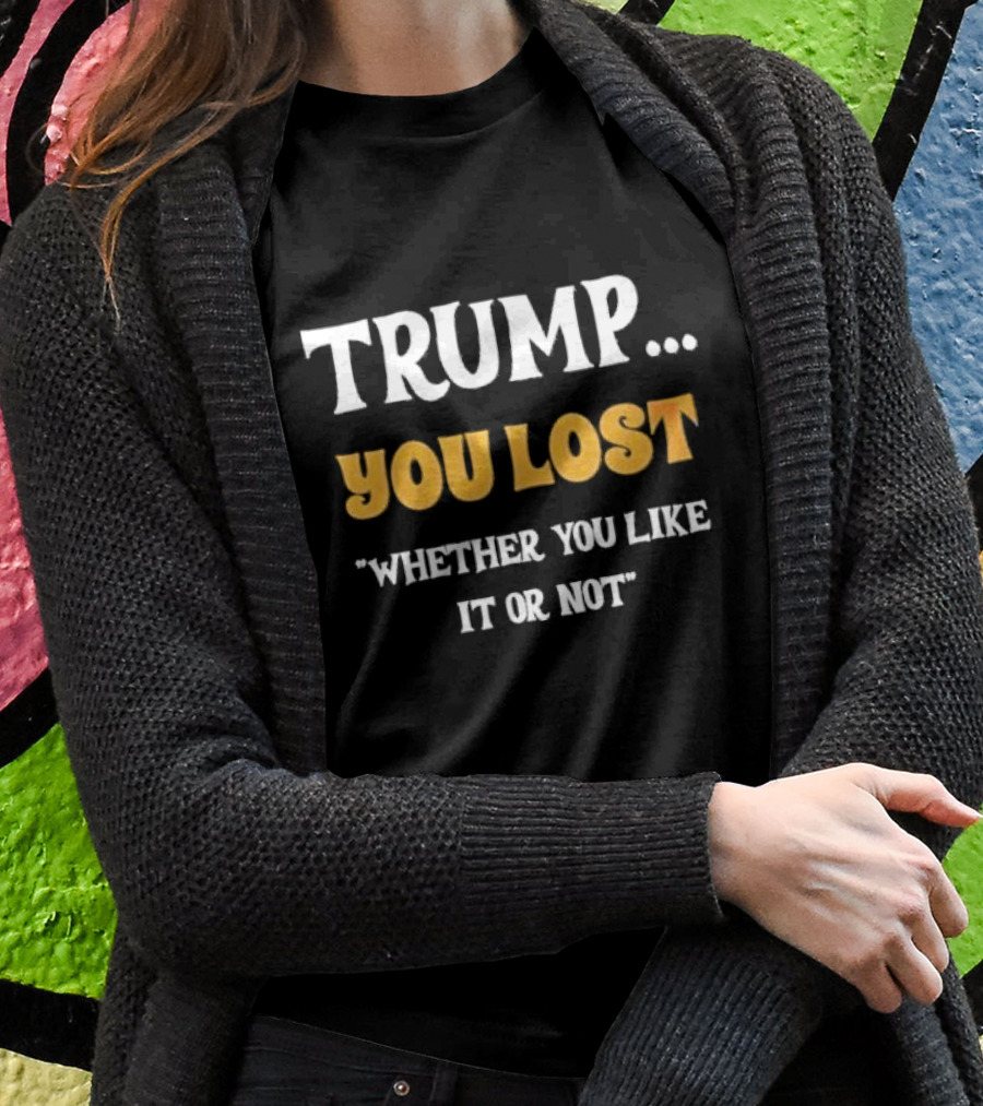 Trump You Lost Whether You Like It Or Not Shirt